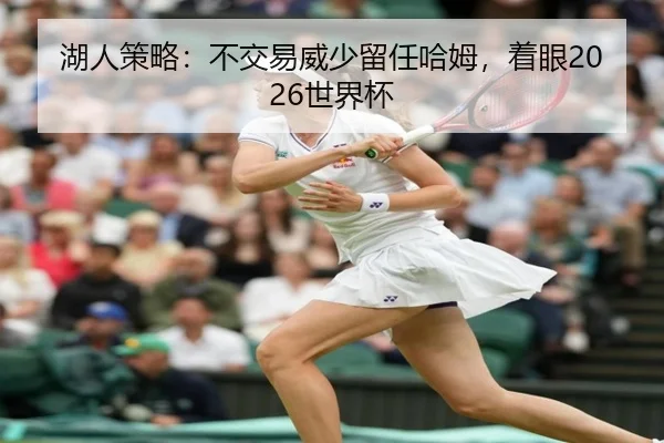湖人策略：不交易威少留任哈姆，着眼2026世界杯